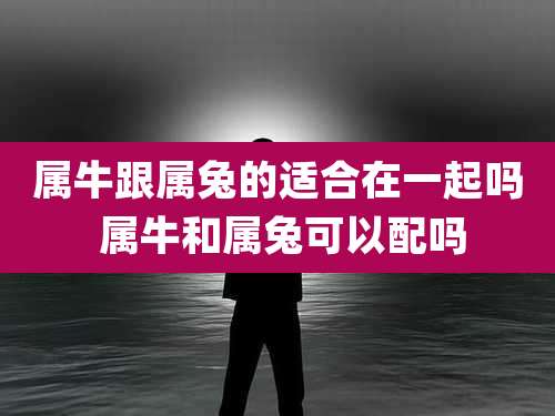 属牛跟属兔的适合在一起吗 属牛和属兔可以配吗