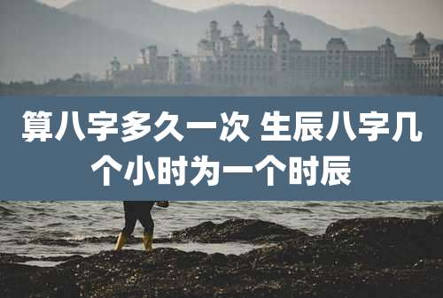 算八字多久一次 生辰八字几个小时为一个时辰
