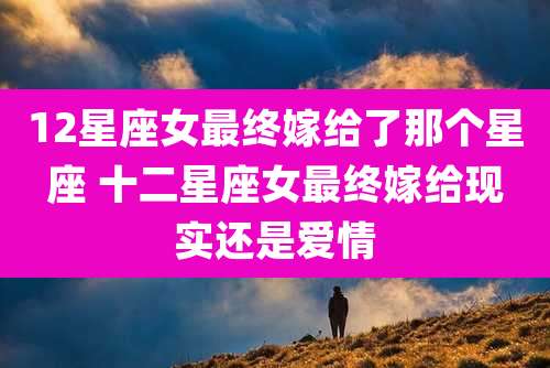 12星座女最终嫁给了那个星座 十二星座女最终嫁给现实还是爱情