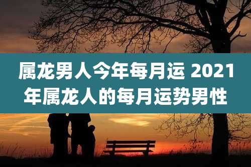 属龙男人今年每月运 2021年属龙人的每月运势男性