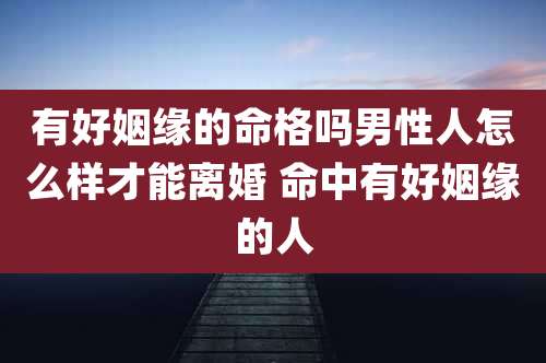 有好姻缘的命格吗男性人怎么样才能离婚 命中有好姻缘的人