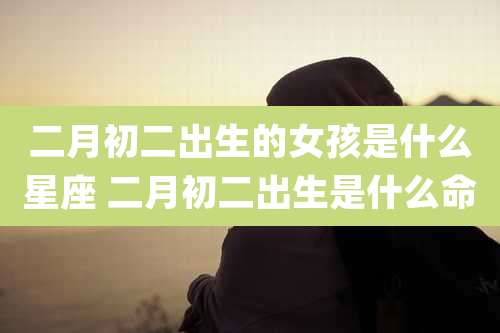 二月初二出生的女孩是什么星座 二月初二出生是什么命