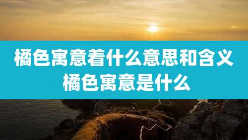 橘色寓意着什么意思和含义 橘色寓意是什么