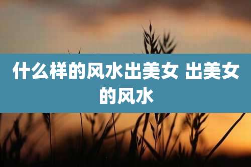 什么样的风水出美女 出美女的风水