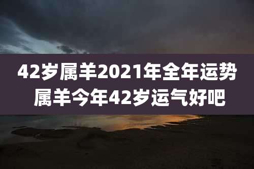 42岁属羊2021年全年运势 属羊今年42岁运气好吧
