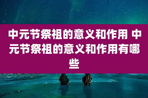 中元节祭祖的意义和作用 中元节祭祖的意义和作用有哪些