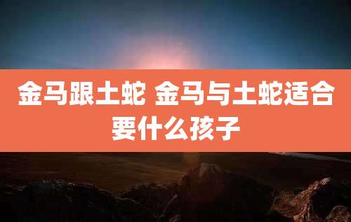 金马跟土蛇 金马与土蛇适合要什么孩子