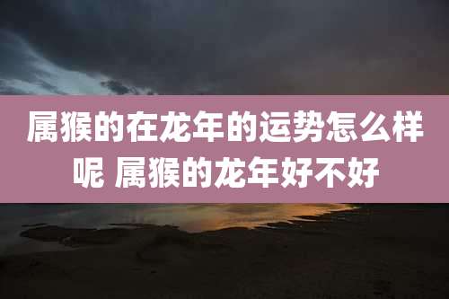 属猴的在龙年的运势怎么样呢 属猴的龙年好不好