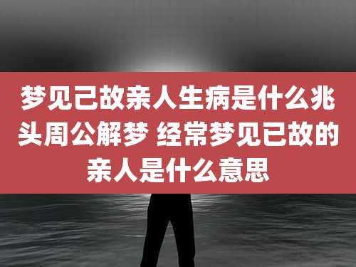 梦见己故亲人生病是什么兆头周公解梦 经常梦见已故的亲人是什么意思