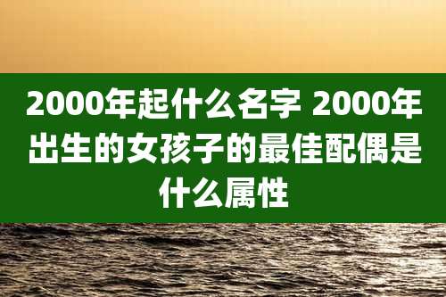2000年起什么名字 2000年出生的女孩子的最佳配偶是什么属性