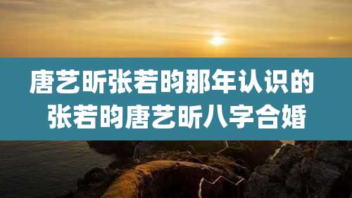唐艺昕张若昀那年认识的 张若昀唐艺昕八字合婚