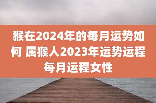 猴在2024年的每月运势如何 属猴人2023年运势运程每月运程女性