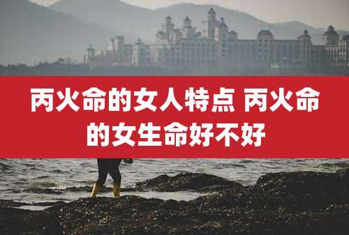 丙火命的女人特点 丙火命的女生命好不好