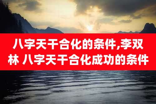 八字天干合化的条件,李双林 八字天干合化成功的条件
