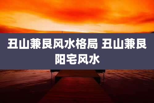 丑山兼艮风水格局 丑山兼艮阳宅风水