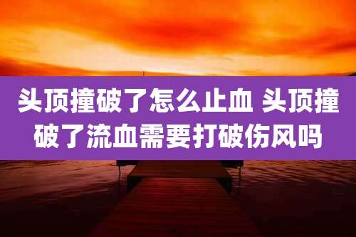 头顶撞破了怎么止血 头顶撞破了流血需要打破伤风吗