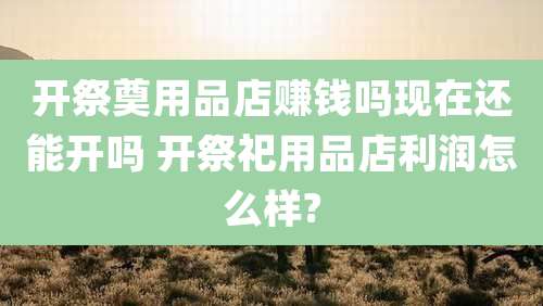 开祭奠用品店赚钱吗现在还能开吗 开祭祀用品店利润怎么样?