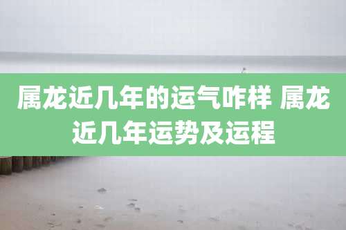 属龙近几年的运气咋样 属龙近几年运势及运程