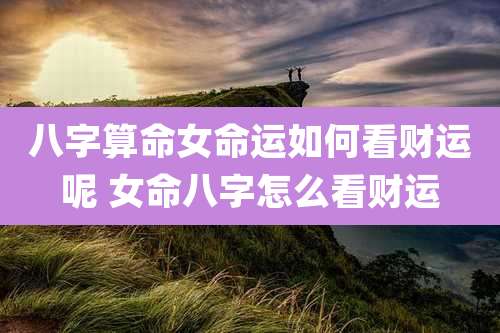 八字算命女命运如何看财运呢 女命八字怎么看财运