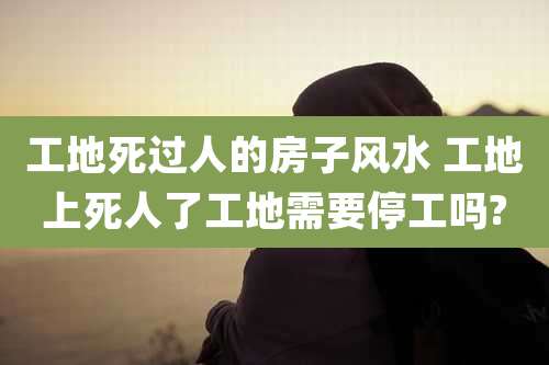 工地死过人的房子风水 工地上死人了工地需要停工吗?