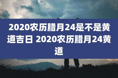 2020农历腊月24是不是黄道吉日 2020农历腊月24黄道