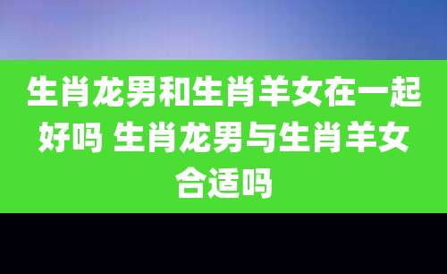 生肖龙男和生肖羊女在一起好吗 生肖龙男与生肖羊女合适吗