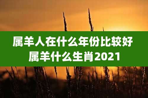 属羊人在什么年份比较好 属羊什么生肖2021
