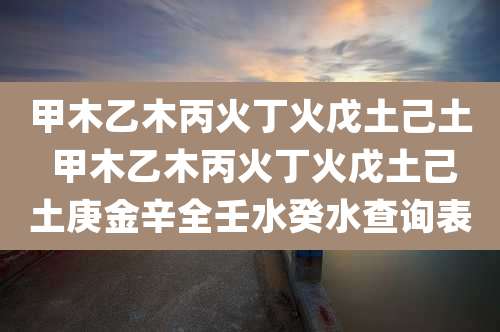 甲木乙木丙火丁火戊土己土 甲木乙木丙火丁火戊土己土庚金辛全壬水癸水查询表