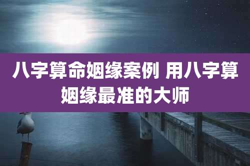 八字算命姻缘案例 用八字算姻缘最准的大师