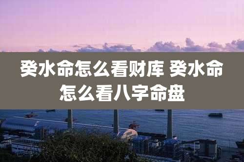 癸水命怎么看财库 癸水命怎么看八字命盘