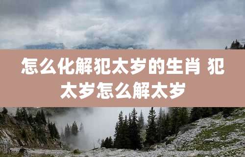怎么化解犯太岁的生肖 犯太岁怎么解太岁
