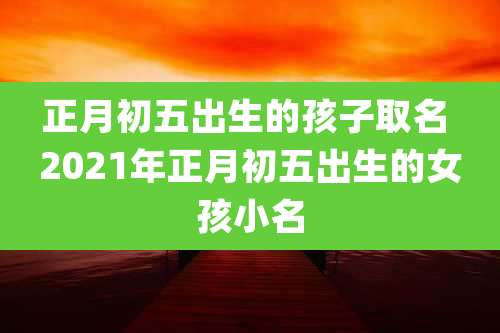 正月初五出生的孩子取名 2021年正月初五出生的女孩小名