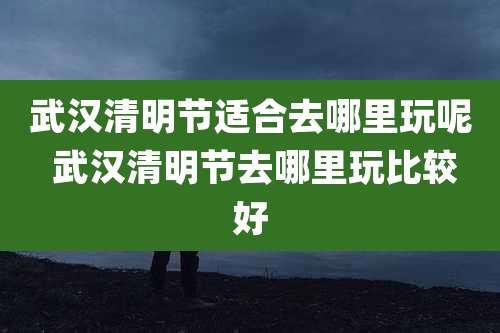 武汉清明节适合去哪里玩呢 武汉清明节去哪里玩比较好