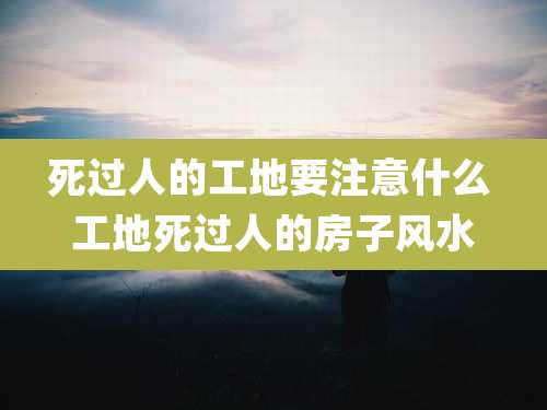 死过人的工地要注意什么 工地死过人的房子风水