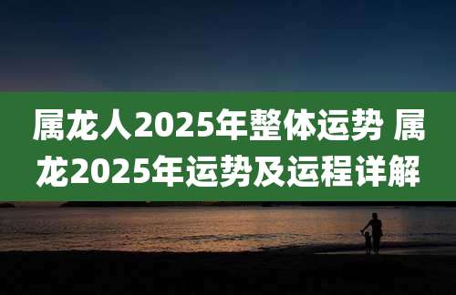 属龙人2025年整体运势 属龙2025年运势及运程详解