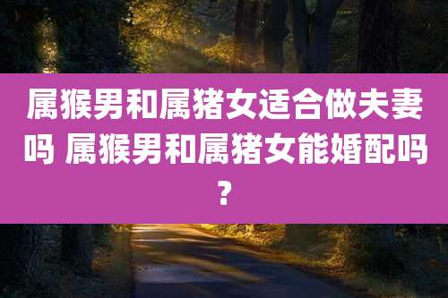 属猴男和属猪女适合做夫妻吗 属猴男和属猪女能婚配吗?