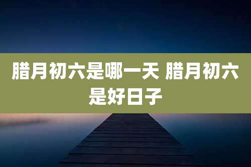 腊月初六是哪一天 腊月初六是好日子