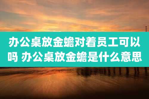 办公桌放金蟾对着员工可以吗 办公桌放金蟾是什么意思