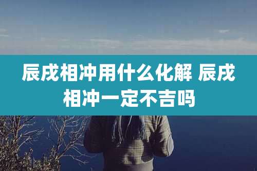 辰戌相冲用什么化解 辰戌相冲一定不吉吗