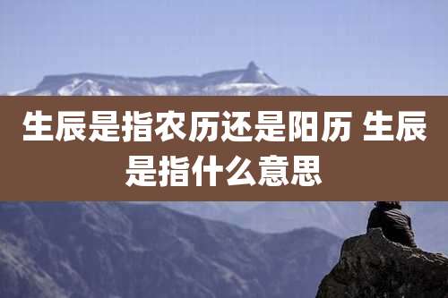 生辰是指农历还是阳历 生辰是指什么意思