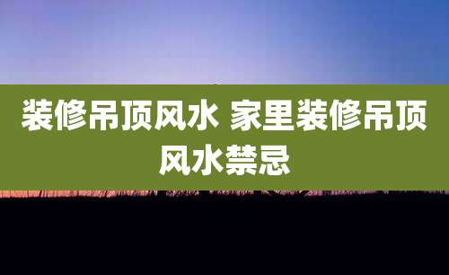 装修吊顶风水 家里装修吊顶风水禁忌