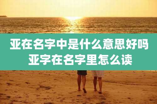 亚在名字中是什么意思好吗 亚字在名字里怎么读
