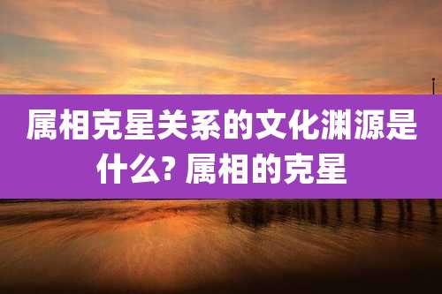属相克星关系的文化渊源是什么? 属相的克星