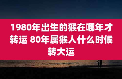 1980年出生的猴在哪年才转运 80年属猴人什么时候转大运