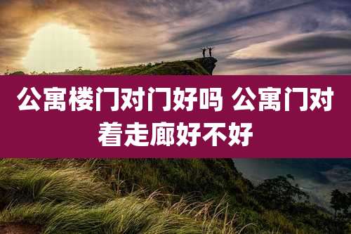 公寓楼门对门好吗 公寓门对着走廊好不好