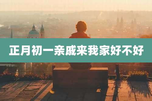 正月初一亲戚来我家好不好