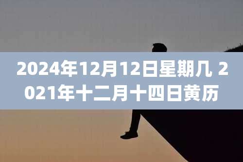 2024年12月12日星期几 2021年十二月十四日黄历