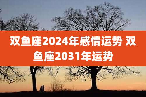 双鱼座2024年感情运势 双鱼座2031年运势