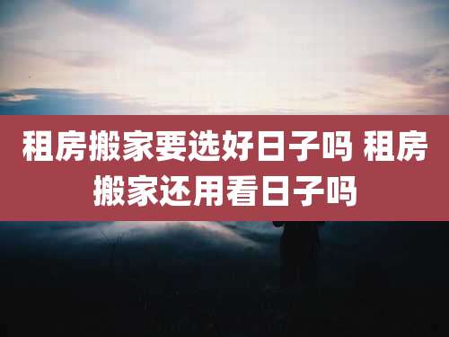 租房搬家要选好日子吗 租房搬家还用看日子吗