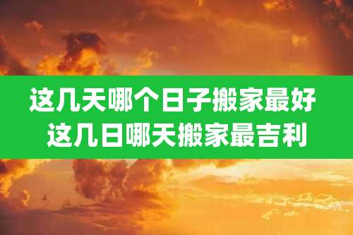 这几天哪个日子搬家最好 这几日哪天搬家最吉利